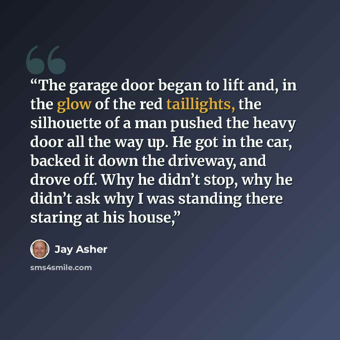 “The garage door began to lift and, in the glow of the red taillights, the silhouette of a man pushed the heavy door all the way up. He got in the car, backed it down the driveway, and drove off. Why he didn’t stop, why he didn’t ask why I was standing there staring at his house,” quote by Jay Asher