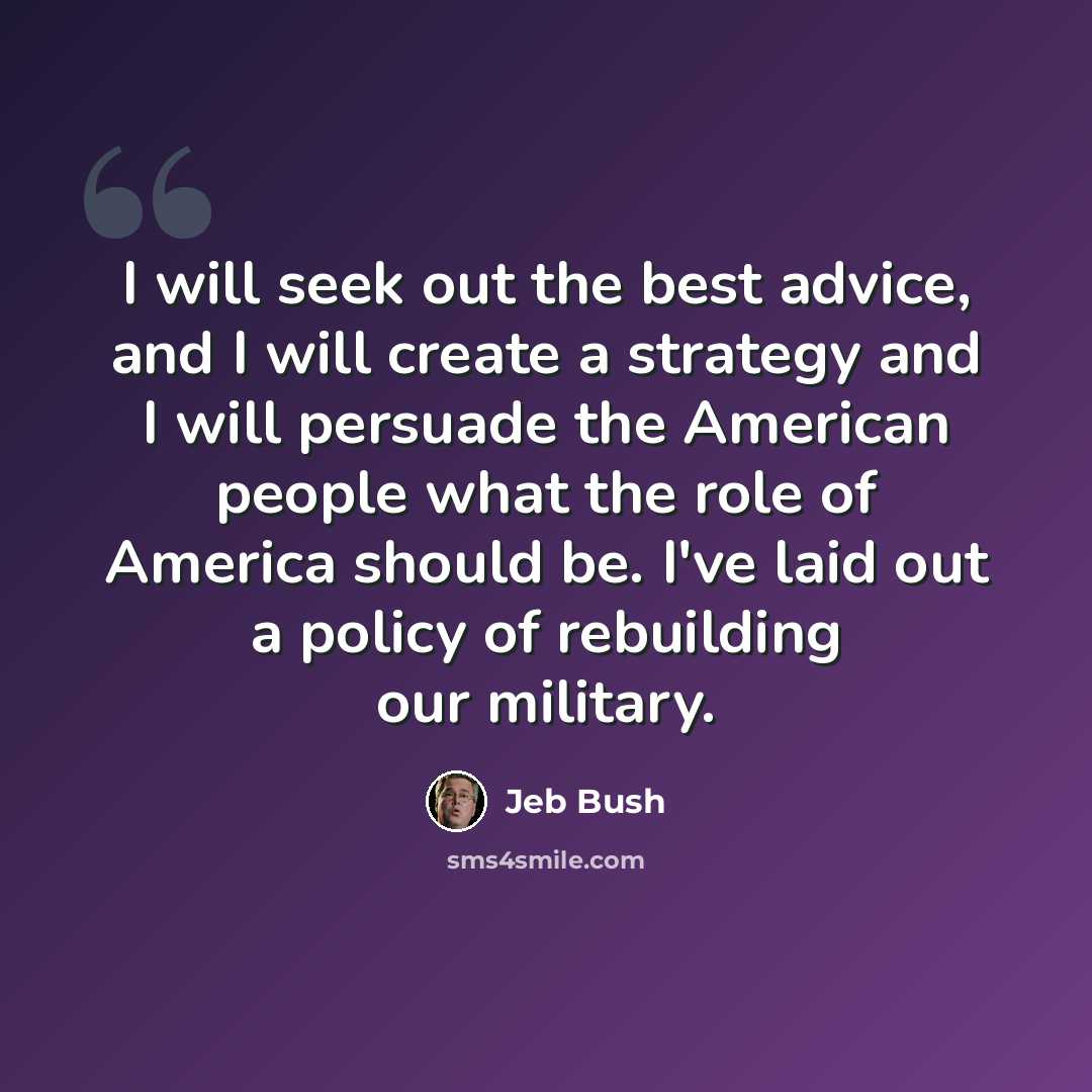 “I will seek out the best advice, and I will create a strategy and I will persuade the American people what the role of America should be. I've laid out a policy of rebuilding our military.” quote by Jeb Bush
