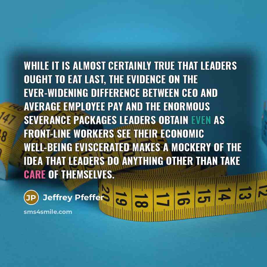 “While it is almost certainly true that leaders ought to eat last, the evidence on the ever-widening difference between CEO and average employee pay and the enormous severance packages leaders obtain even as front-line workers see their economic well-being eviscerated makes a mockery of the idea…” quote by Jeffrey Pfeffer
