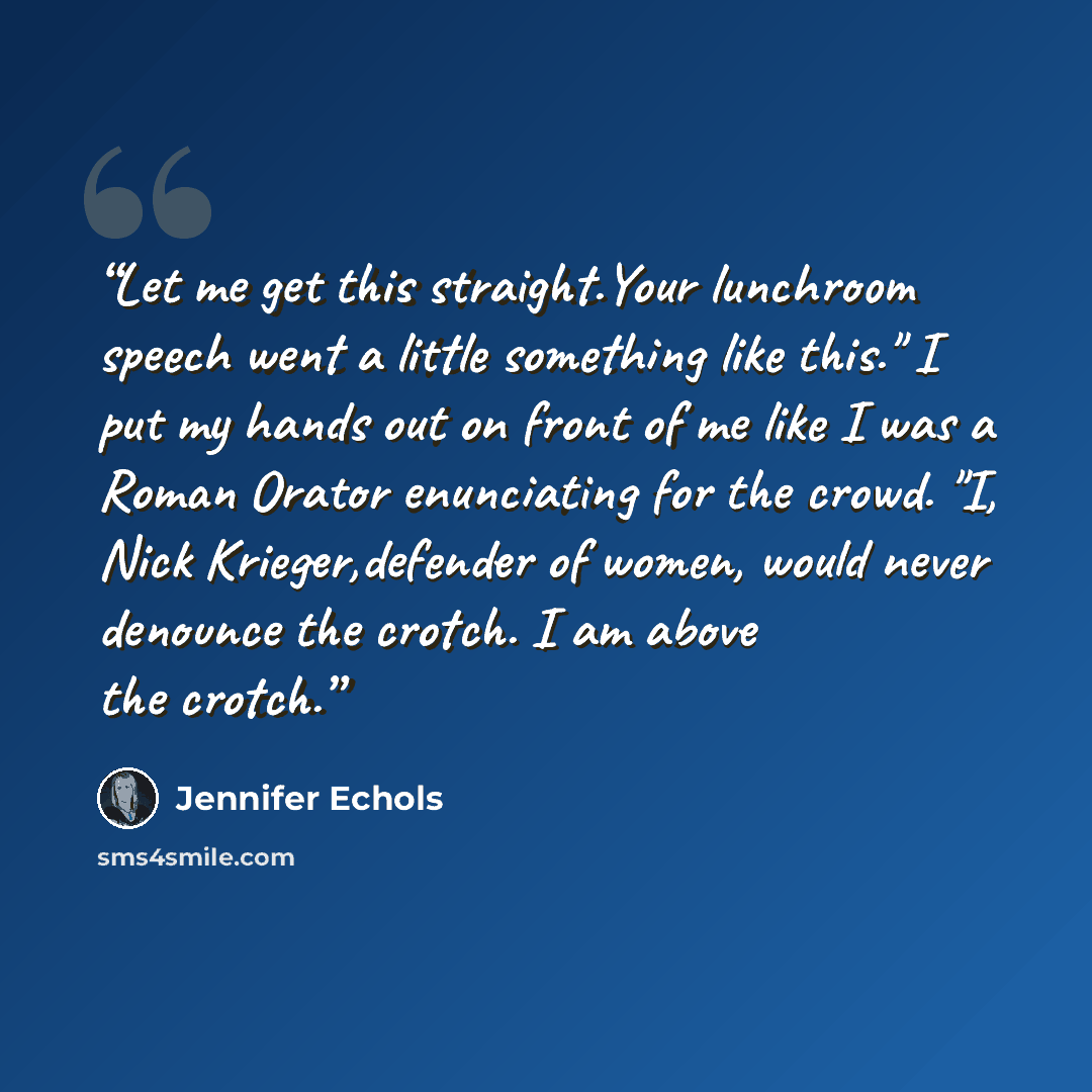 “Let me get this straight.Your lunchroom speech went a little something like this." I put my hands out on front of me like I was a Roman Orator enunciating for the crowd. "I, Nick Krieger,defender of women, would never denounce the crotch. I am above the crotch.” quote by Jennifer Echols