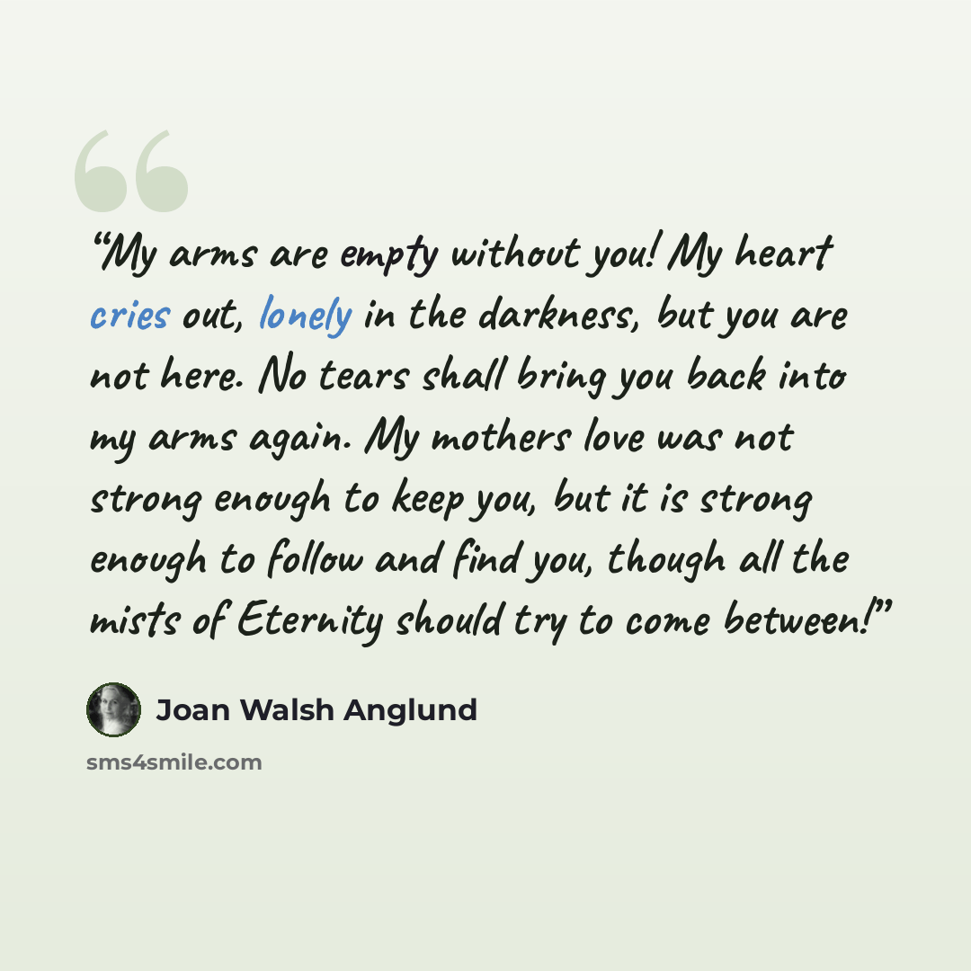 “My arms are empty without you! My heart cries out, lonely in the darkness, but you are not here. No tears shall bring you back into my arms again. My mothers love was not strong enough to keep you, but it is strong enough to follow and find you, though all the mists of Eternity should try to come…” quote by Joan Walsh Anglund