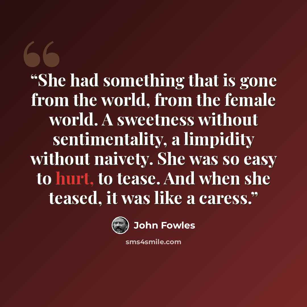 “She had something that is gone from the world, from the female world. A sweetness without sentimentality, a limpidity without naivety. She was so easy to hurt, to tease. And when she teased, it was like a caress.” quote by John Fowles