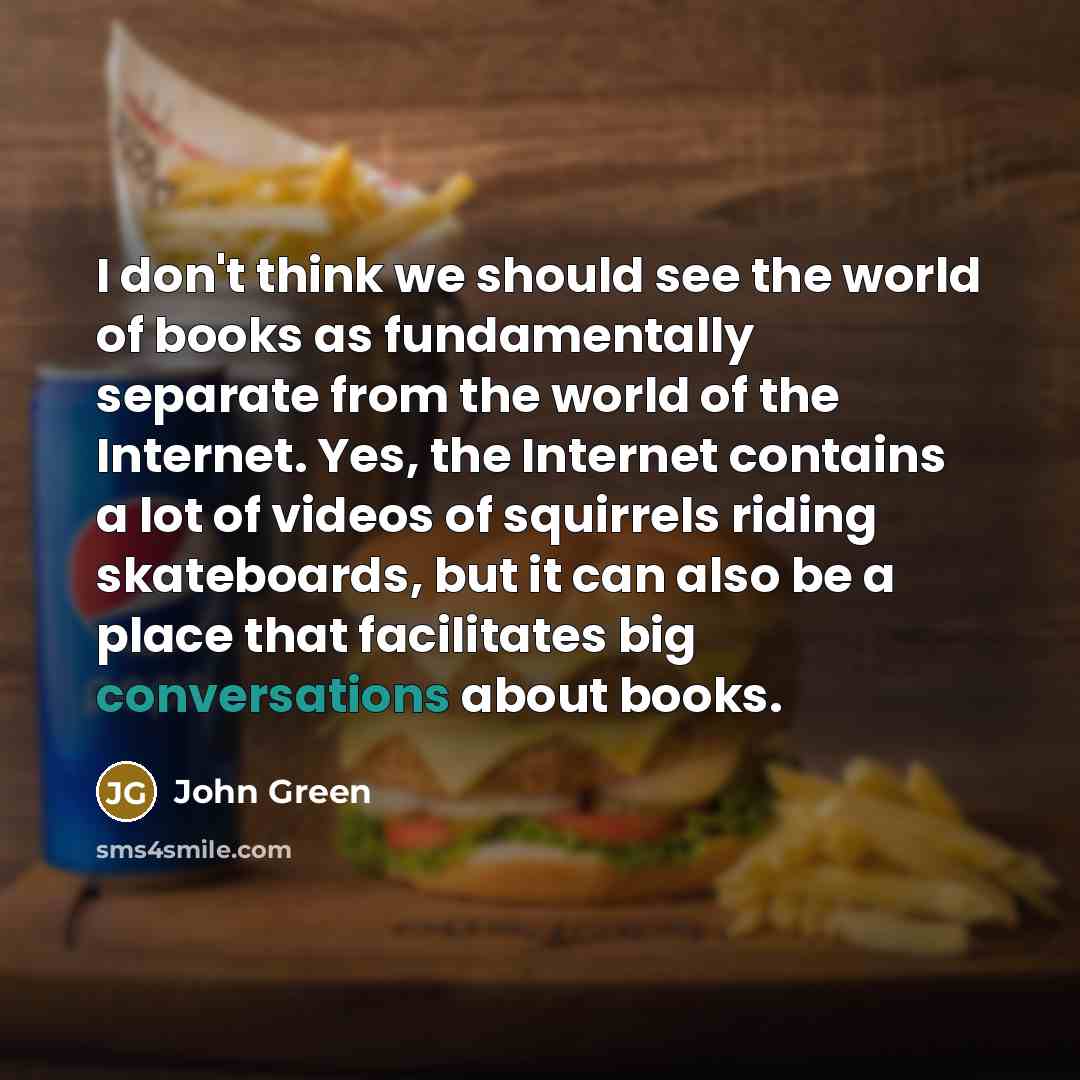 “I don't think we should see the world of books as fundamentally separate from the world of the Internet. Yes, the Internet contains a lot of videos of squirrels riding skateboards, but it can also be a place that facilitates big conversations about books.” quote by John Green