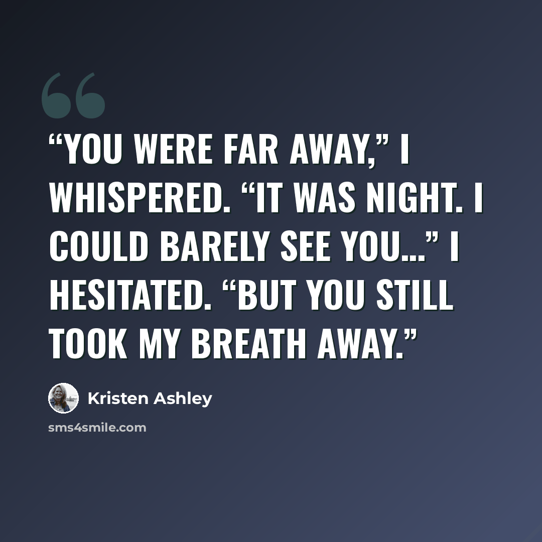 “You were far away,” I whispered. “It was night. I could barely see you…” I hesitated. “But you still took my breath away.” quote by Kristen Ashley