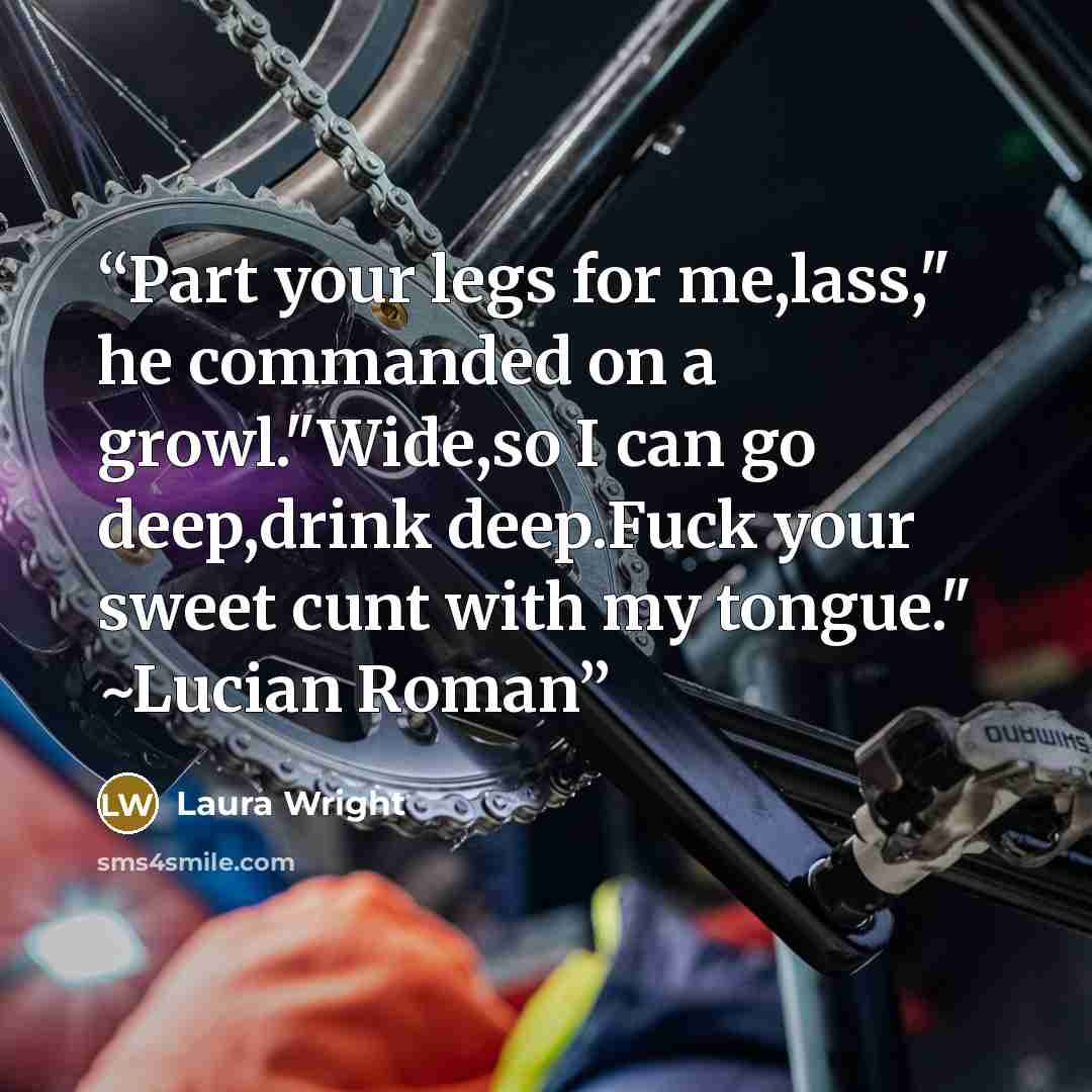 “Part your legs for me,lass," he commanded on a growl."Wide,so I can go deep,drink deep.Fuck your sweet cunt with my tongue." ~Lucian Roman” quote by Laura Wright