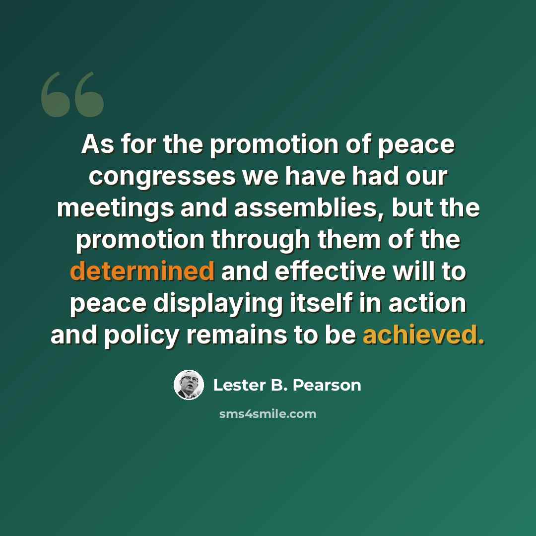 “As for the promotion of peace congresses we have had our meetings and assemblies, but the promotion through them of the determined and effective will to peace displaying itself in action and policy remains to be achieved.” quote by Lester B. Pearson