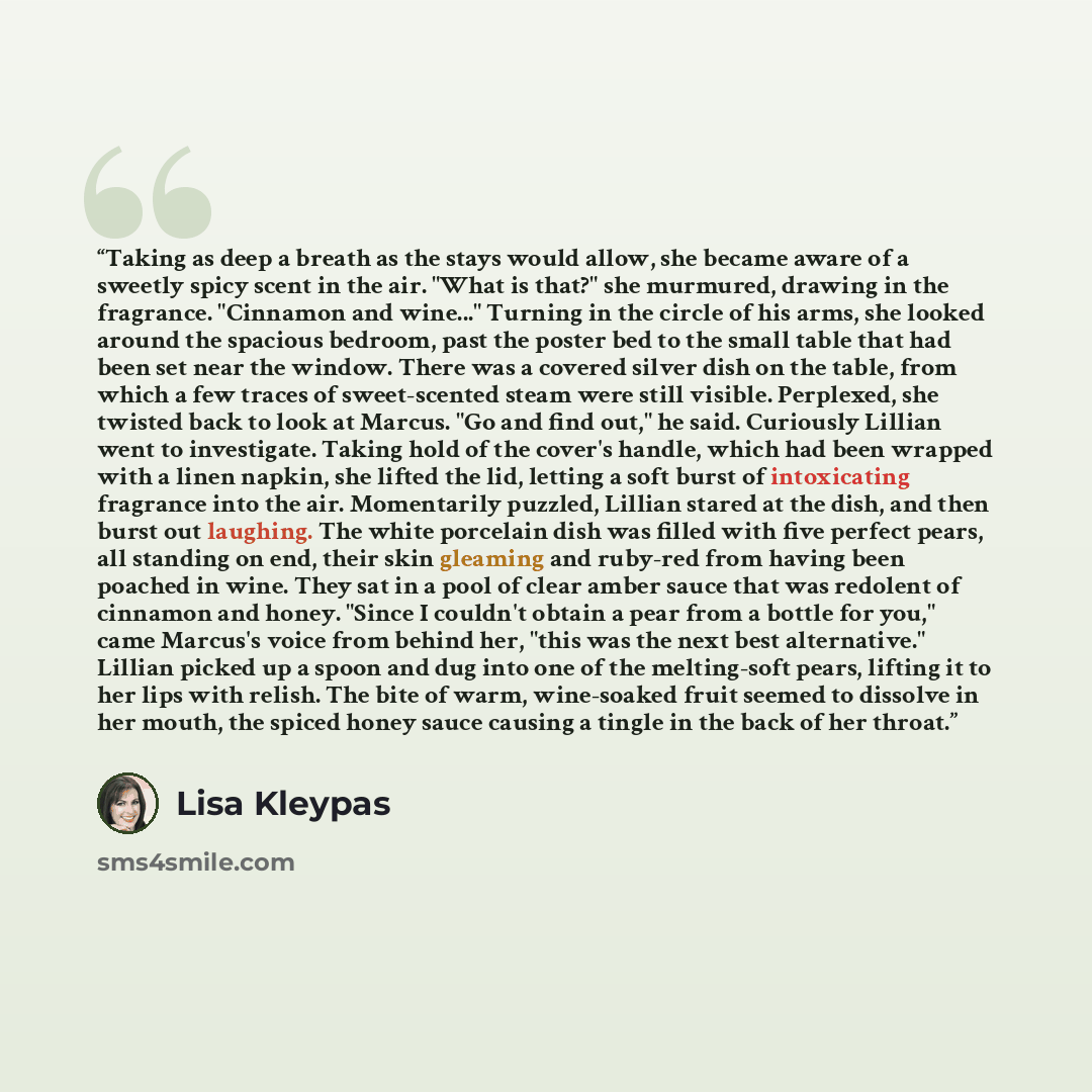 “Taking as deep a breath as the stays would allow, she became aware of a sweetly spicy scent in the air. "What is that?" she murmured, drawing in the fragrance. "Cinnamon and wine..." Turning in the circle of his arms, she looked around the spacious bedroom, past the poster bed to the small table…” quote by Lisa Kleypas