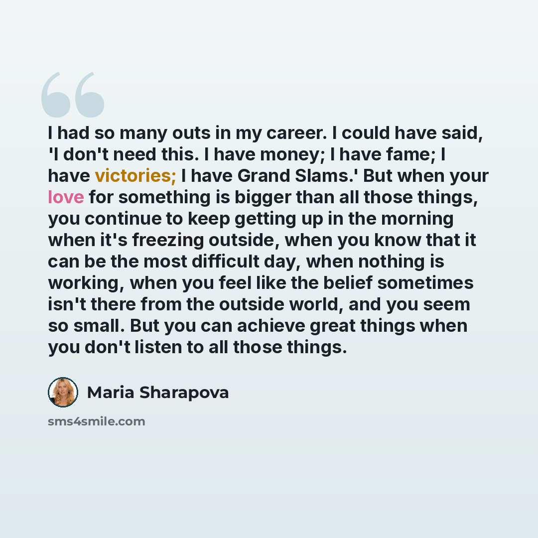 “I had so many outs in my career. I could have said, 'I don't need this. I have money; I have fame; I have victories; I have Grand Slams.' But when your love for something is bigger than all those things, you continue to keep getting up in the morning when it's freezing outside, when you know that…” quote by Maria Sharapova