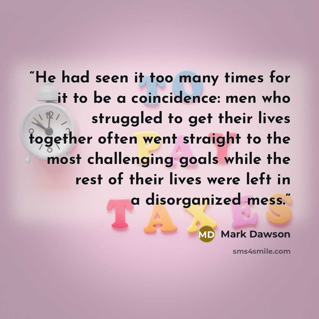 “He had seen it too many times for it to be a coincidence: men who struggled to get their lives together often went straight to the most challenging goals while the rest of their lives were left in a disorganized mess.” quote by Mark Dawson