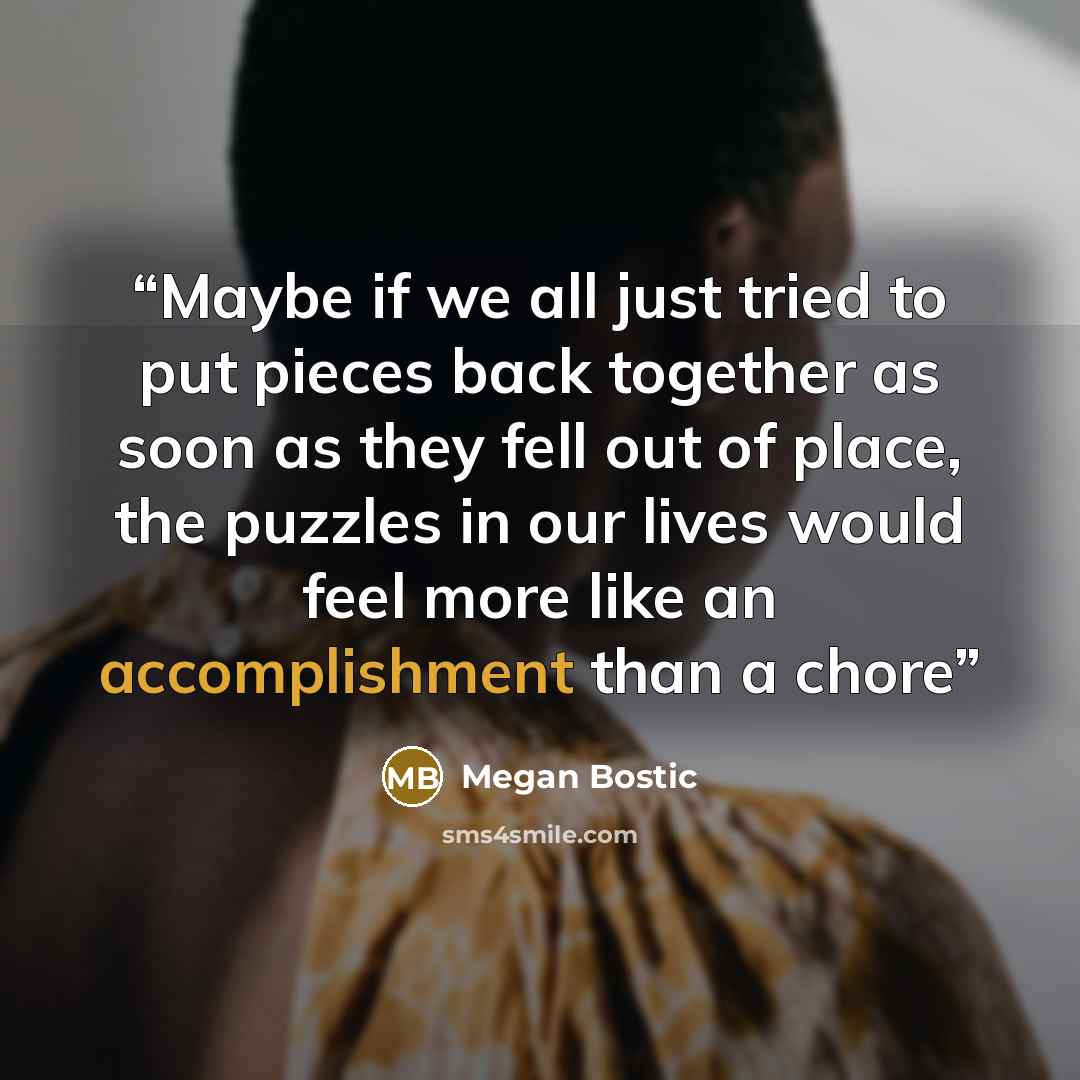 “Maybe if we all just tried to put pieces back together as soon as they fell out of place, the puzzles in our lives would feel more like an accomplishment than a chore” quote by Megan Bostic