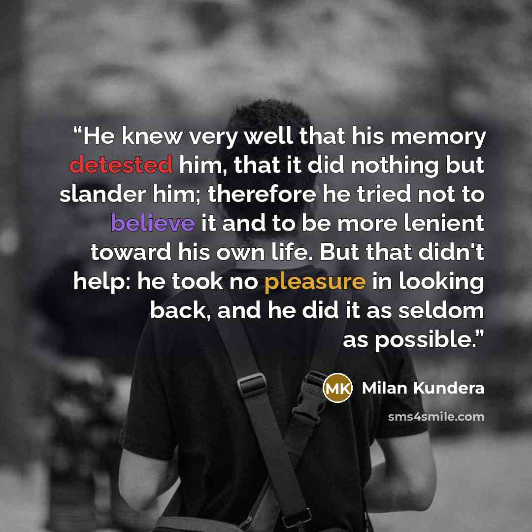 “He knew very well that his memory detested him, that it did nothing but slander him; therefore he tried not to believe it and to be more lenient toward his own life. But that didn't help: he took no pleasure in looking back, and he did it as seldom as possible.” quote by Milan Kundera
