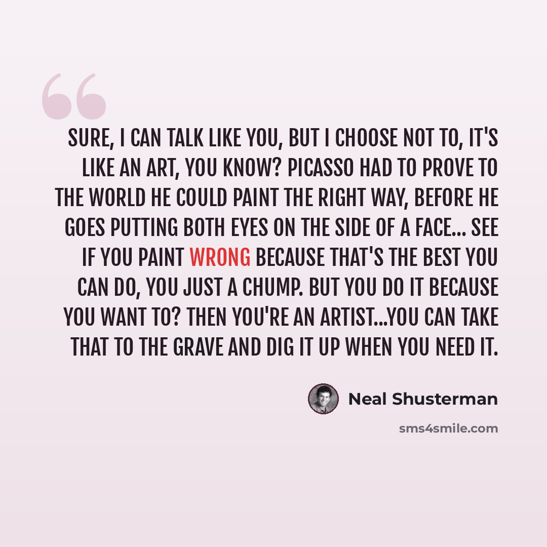 “Sure, I can talk like you, but I choose not to, It's like an art, you know? Picasso had to prove to the world he could paint the right way, before he goes putting both eyes on the side of a face... See if you paint wrong because that's the best you can do, you just a chump. But you do it because…” quote by Neal Shusterman