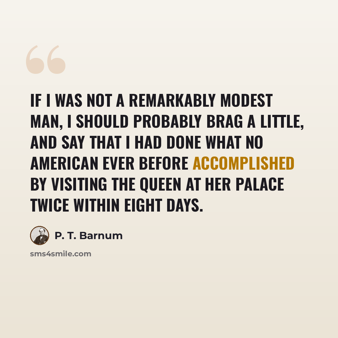 “If I was not a remarkably modest man, I should probably brag a little, and say that I had done what no American ever before accomplished by visiting the queen at her palace twice within eight days.” quote by P. T. Barnum