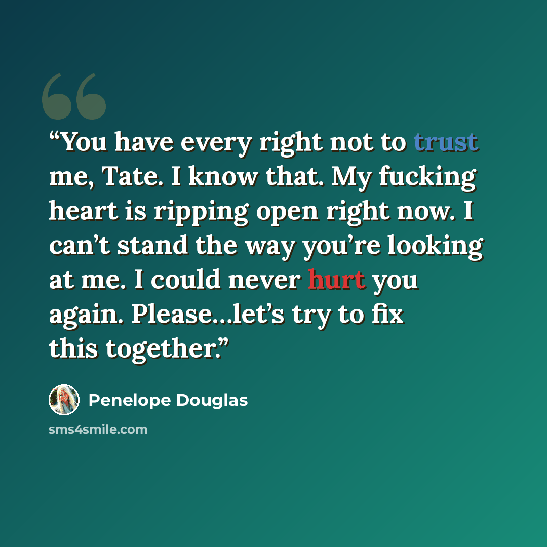 “You have every right not to trust me, Tate. I know that. My fucking heart is ripping open right now. I can’t stand the way you’re looking at me. I could never hurt you again. Please…let’s try to fix this together.” quote by Penelope Douglas