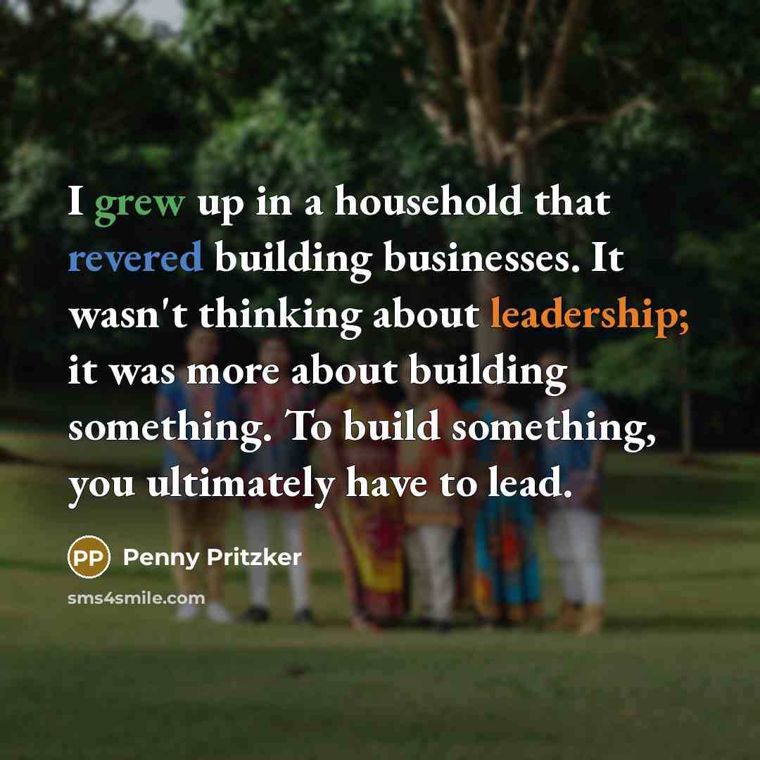 “I grew up in a household that revered building businesses. It wasn't thinking about leadership; it was more about building something. To build something, you ultimately have to lead.” quote by Penny Pritzker