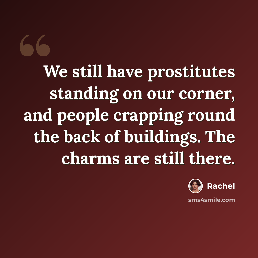 “We still have prostitutes standing on our corner, and people crapping round the back of buildings. The charms are still there.” quote by Rachel