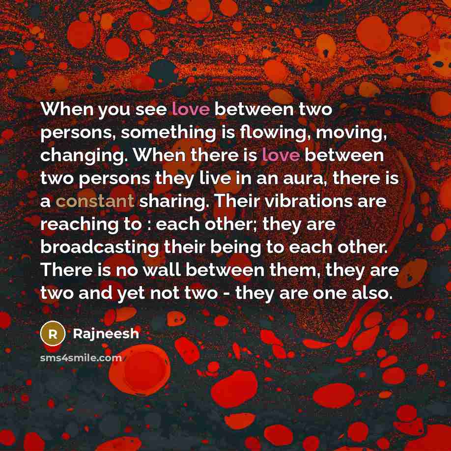 “When you see love between two persons, something is flowing, moving, changing. When there is love between two persons they live in an aura, there is a constant sharing. Their vibrations are reaching to : each other; they are broadcasting their being to each other. There is no wall between them…” quote by Rajneesh