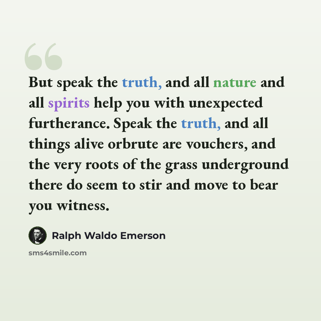 “But speak the truth, and all nature and all spirits help you with unexpected furtherance. Speak the truth, and all things alive orbrute are vouchers, and the very roots of the grass underground there do seem to stir and move to bear you witness.” quote by Ralph Waldo Emerson