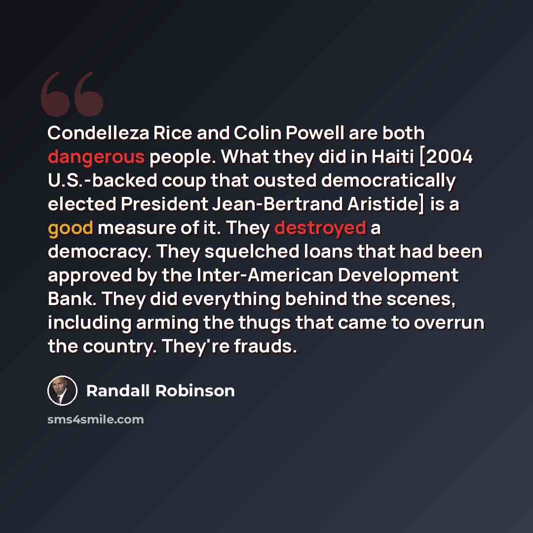 “Condelleza Rice and Colin Powell are both dangerous people. What they did in Haiti [2004 U.S.-backed coup that ousted democratically elected President Jean-Bertrand Aristide] is a good measure of it. They destroyed a democracy. They squelched loans that had been approved by the Inter-American…” quote by Randall Robinson