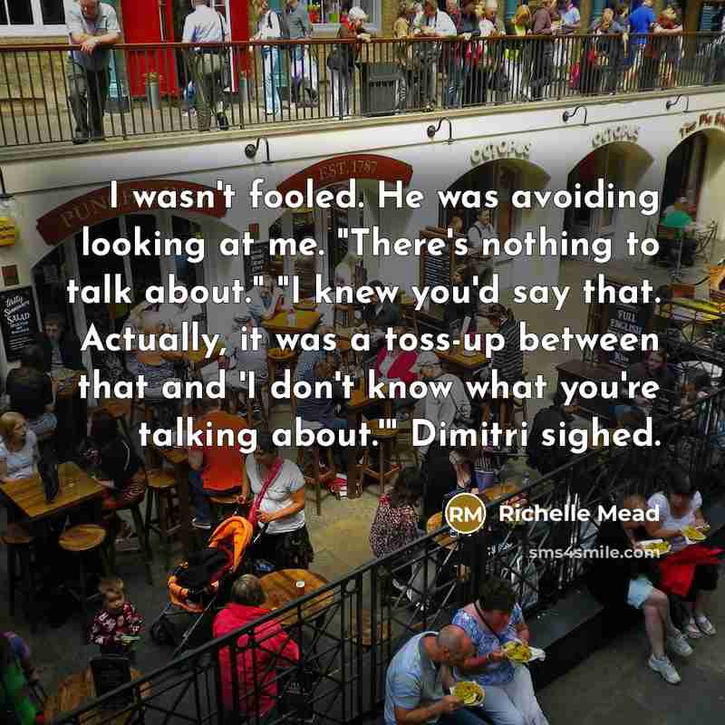 “I wasn't fooled. He was avoiding looking at me. "There's nothing to talk about." "I knew you'd say that. Actually, it was a toss-up between that and 'I don't know what you're talking about.'" Dimitri sighed.” quote by Richelle Mead
