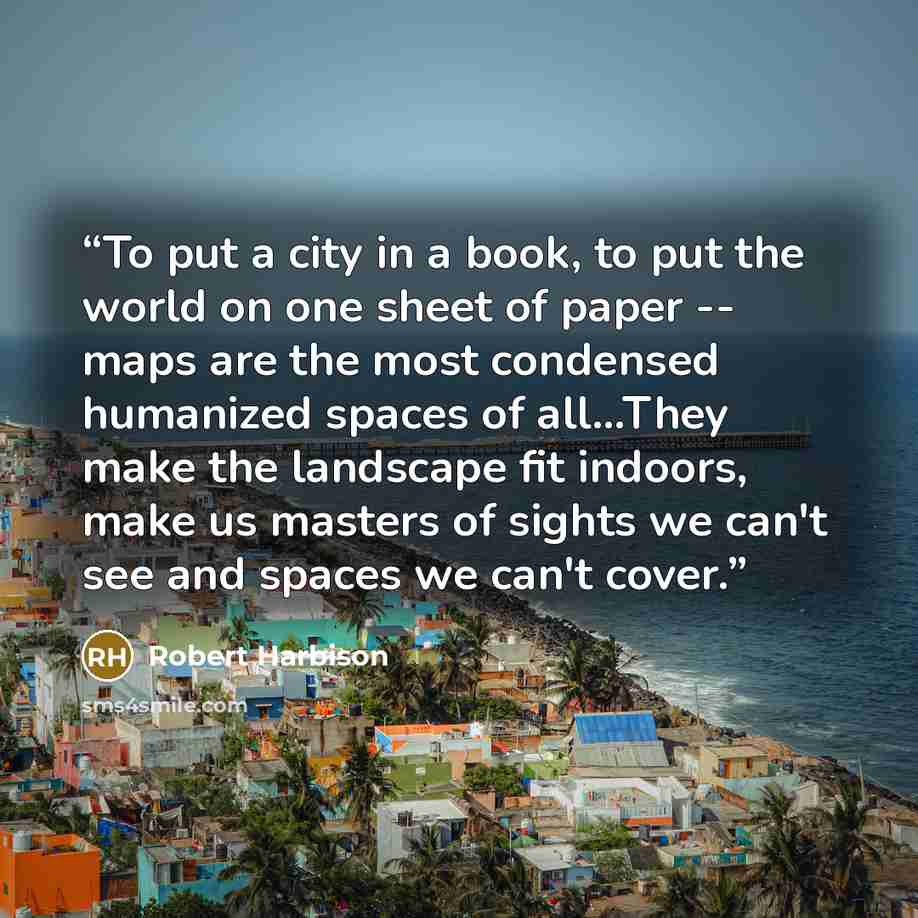 “To put a city in a book, to put the world on one sheet of paper -- maps are the most condensed humanized spaces of all...They make the landscape fit indoors, make us masters of sights we can't see and spaces we can't cover.” quote by Robert Harbison