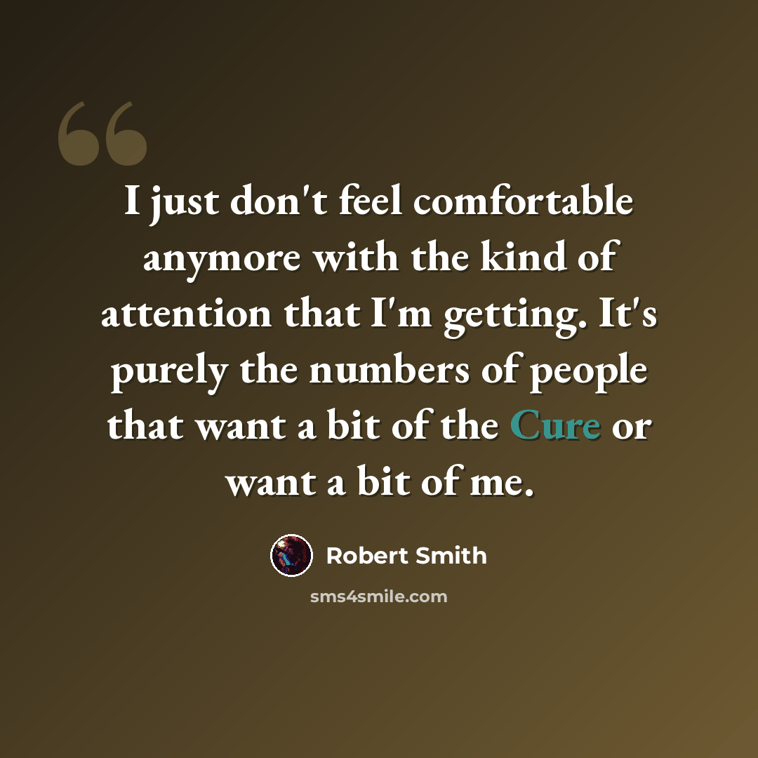 “I just don't feel comfortable anymore with the kind of attention that I'm getting. It's purely the numbers of people that want a bit of the Cure or want a bit of me.” quote by Robert Smith