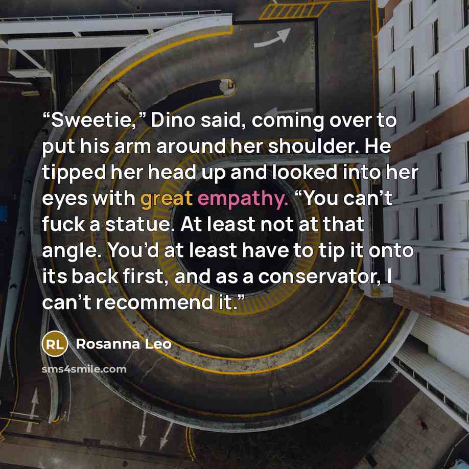 “Sweetie,” Dino said, coming over to put his arm around her shoulder. He tipped her head up and looked into her eyes with great empathy. “You can’t fuck a statue. At least not at that angle. You’d at least have to tip it onto its back first, and as a conservator, I can’t recommend it.” quote by Rosanna Leo