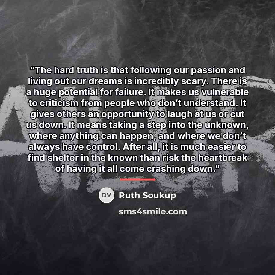 “The hard truth is that following our passion and living out our dreams is incredibly scary. There is a huge potential for failure. It makes us vulnerable to criticism from people who don’t understand. It gives others an opportunity to laugh at us or cut us down. It means taking a step into the…” quote by Ruth Soukup
