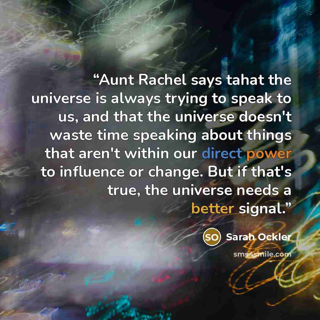“Aunt Rachel says tahat the universe is always trying to speak to us, and that the universe doesn't waste time speaking about things that aren't within our direct power to influence or change. But if that's true, the universe needs a better signal.” quote by Sarah Ockler