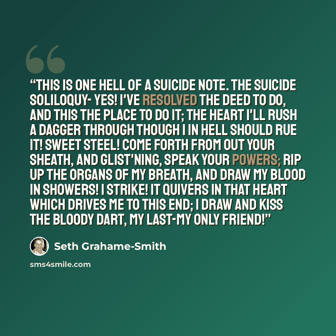 “This is one hell of a suicide note. THE SUICIDE SOLILOQUY- Yes! I've resolved the deed to do, And this the place to do it; The heart I'll rush a dagger through Though I in hell should rue it! Sweet steel! Come forth from out your sheath, And glist'ning, speak your powers; Rip up the organs of my…” quote by Seth Grahame-Smith