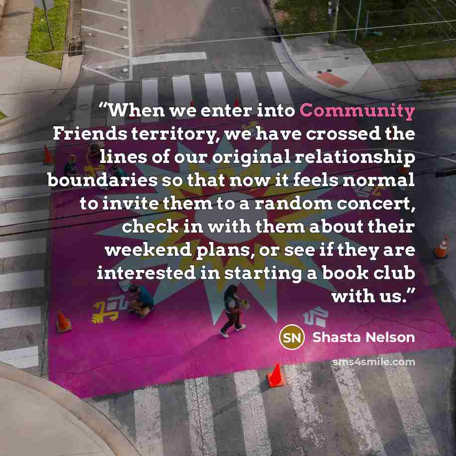 “When we enter into Community Friends territory, we have crossed the lines of our original relationship boundaries so that now it feels normal to invite them to a random concert, check in with them about their weekend plans, or see if they are interested in starting a book club with us.” quote by Shasta Nelson