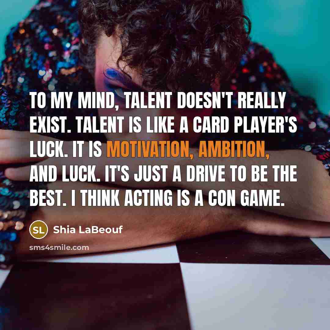 “To my mind, talent doesn't really exist. Talent is like a card player's luck. It is motivation, ambition, and luck. It's just a drive to be the best. I think acting is a con game.” quote by Shia LaBeouf