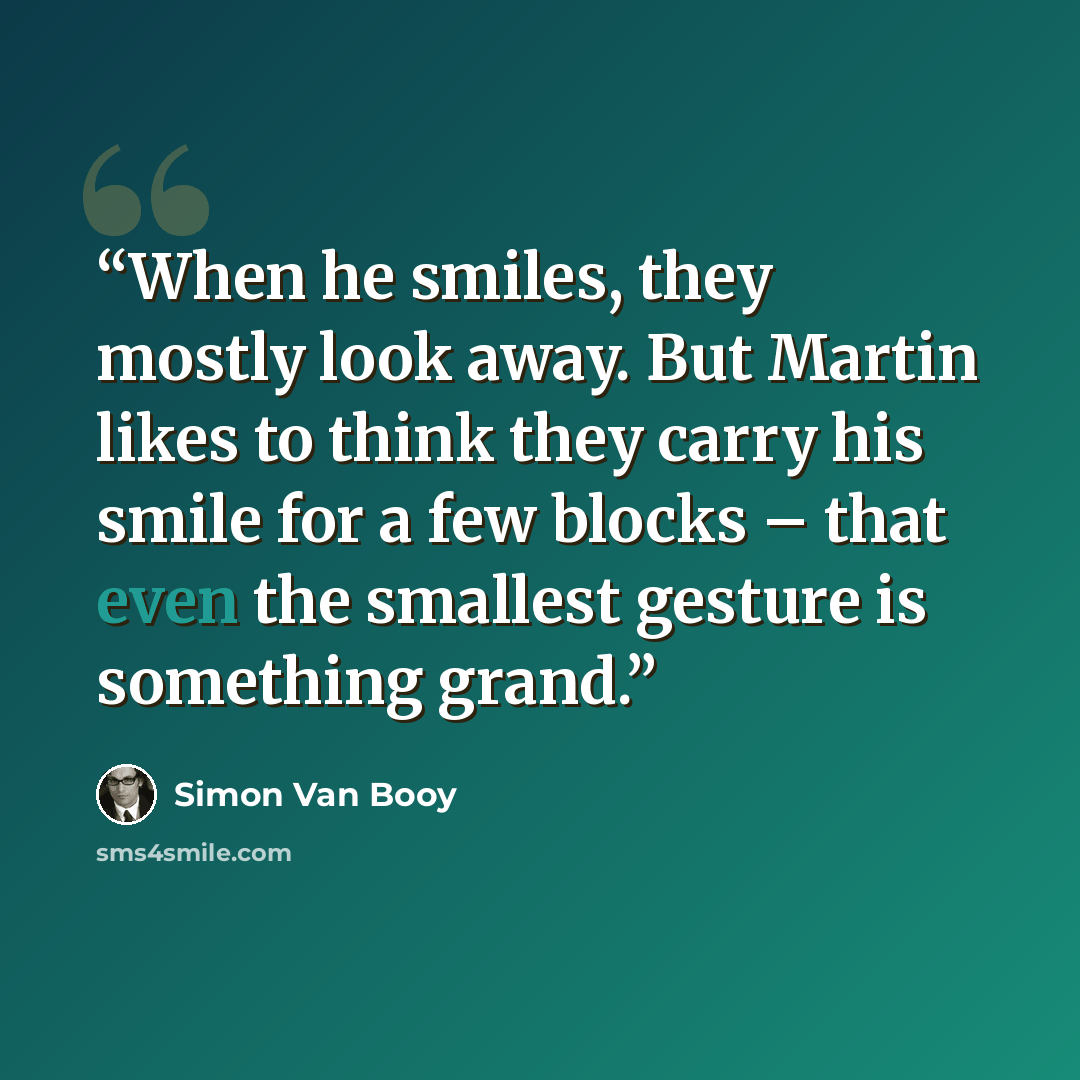 “When he smiles, they mostly look away. But Martin likes to think they carry his smile for a few blocks – that even the smallest gesture is something grand.” quote by Simon Van Booy