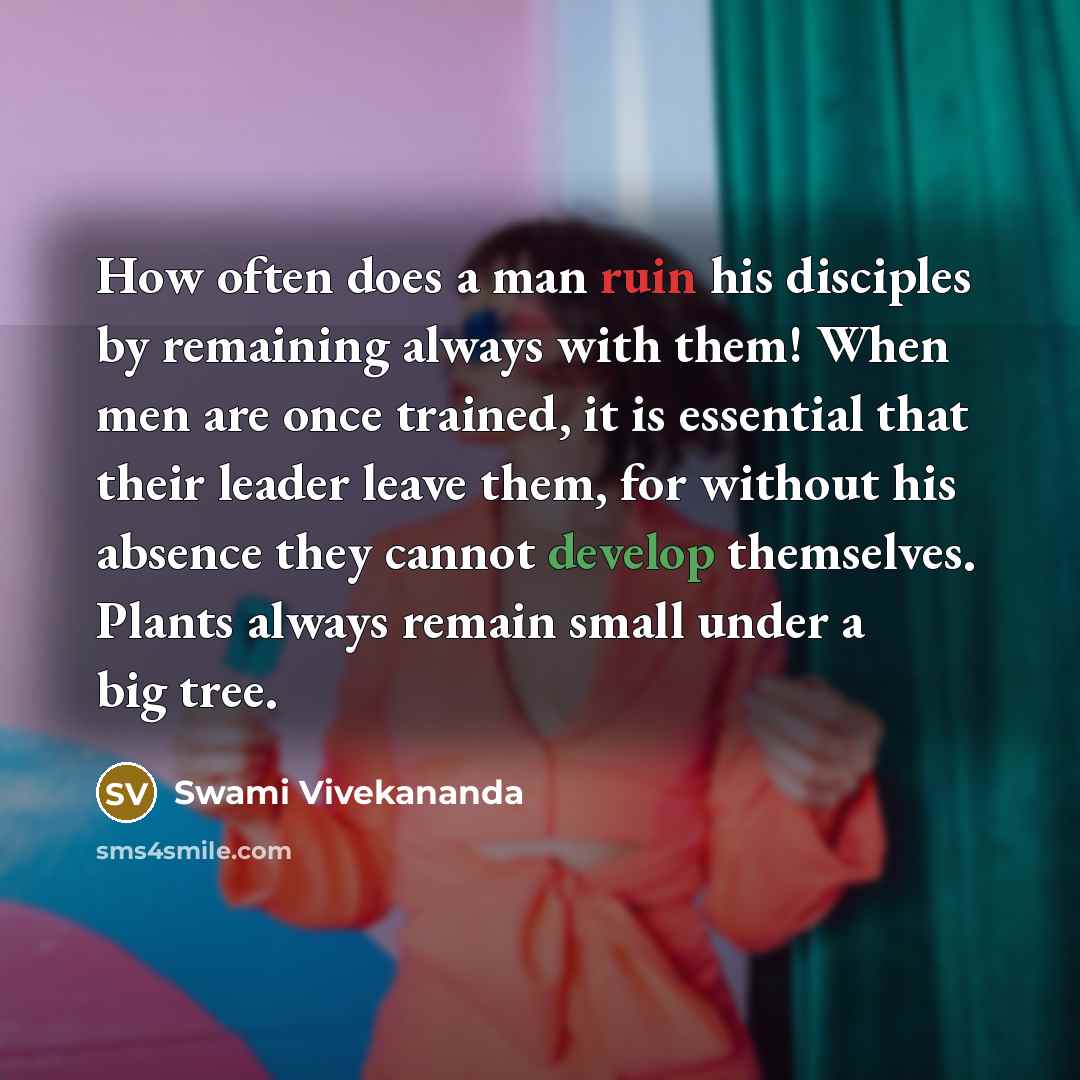 “How often does a man ruin his disciples by remaining always with them! When men are once trained, it is essential that their leader leave them, for without his absence they cannot develop themselves. Plants always remain small under a big tree.” quote by Swami Vivekananda