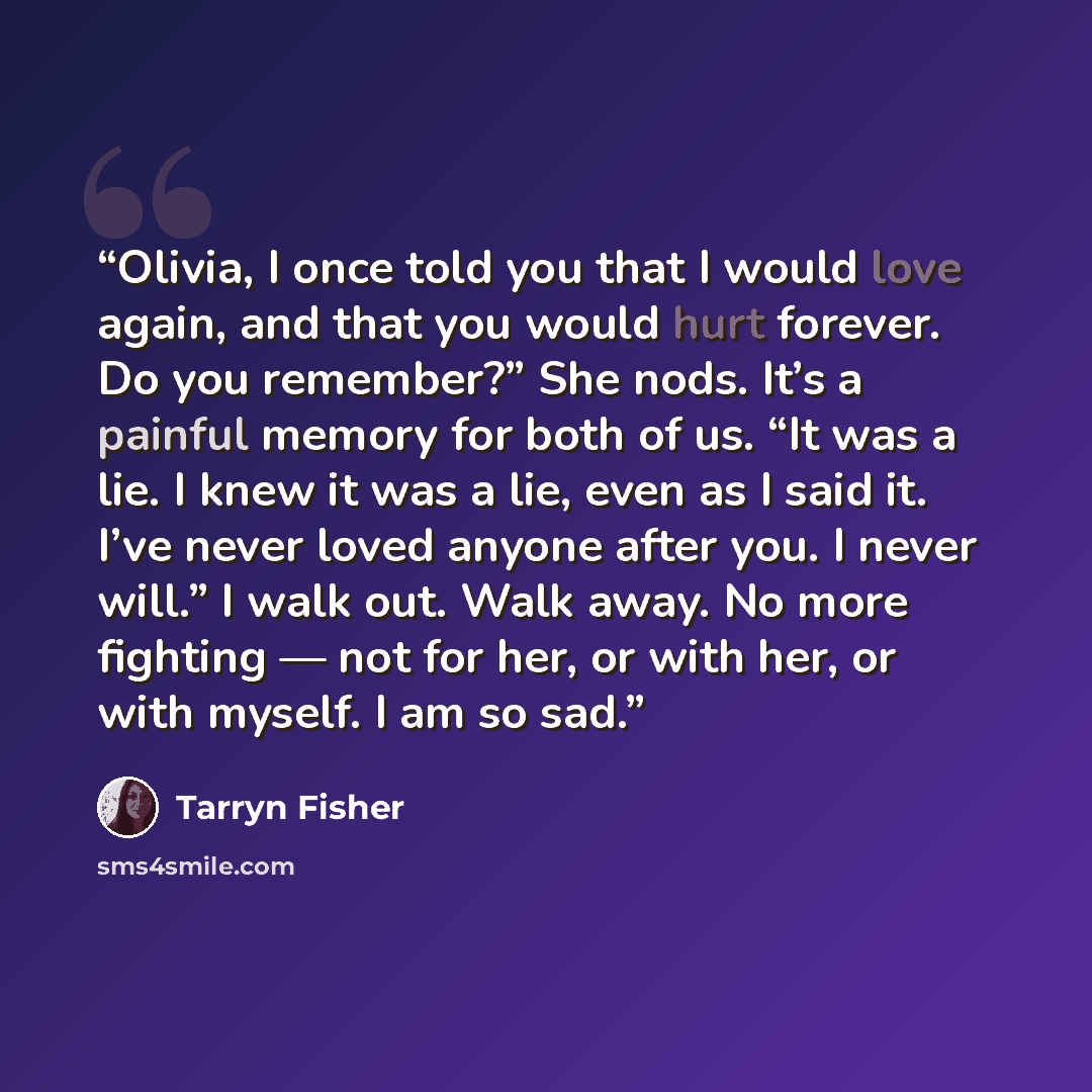 “Olivia, I once told you that I would love again, and that you would hurt forever. Do you remember?” She nods. It’s a painful memory for both of us. “It was a lie. I knew it was a lie, even as I said it. I’ve never loved anyone after you. I never will.” I walk out. Walk away. No more fighting — not…” quote by Tarryn Fisher