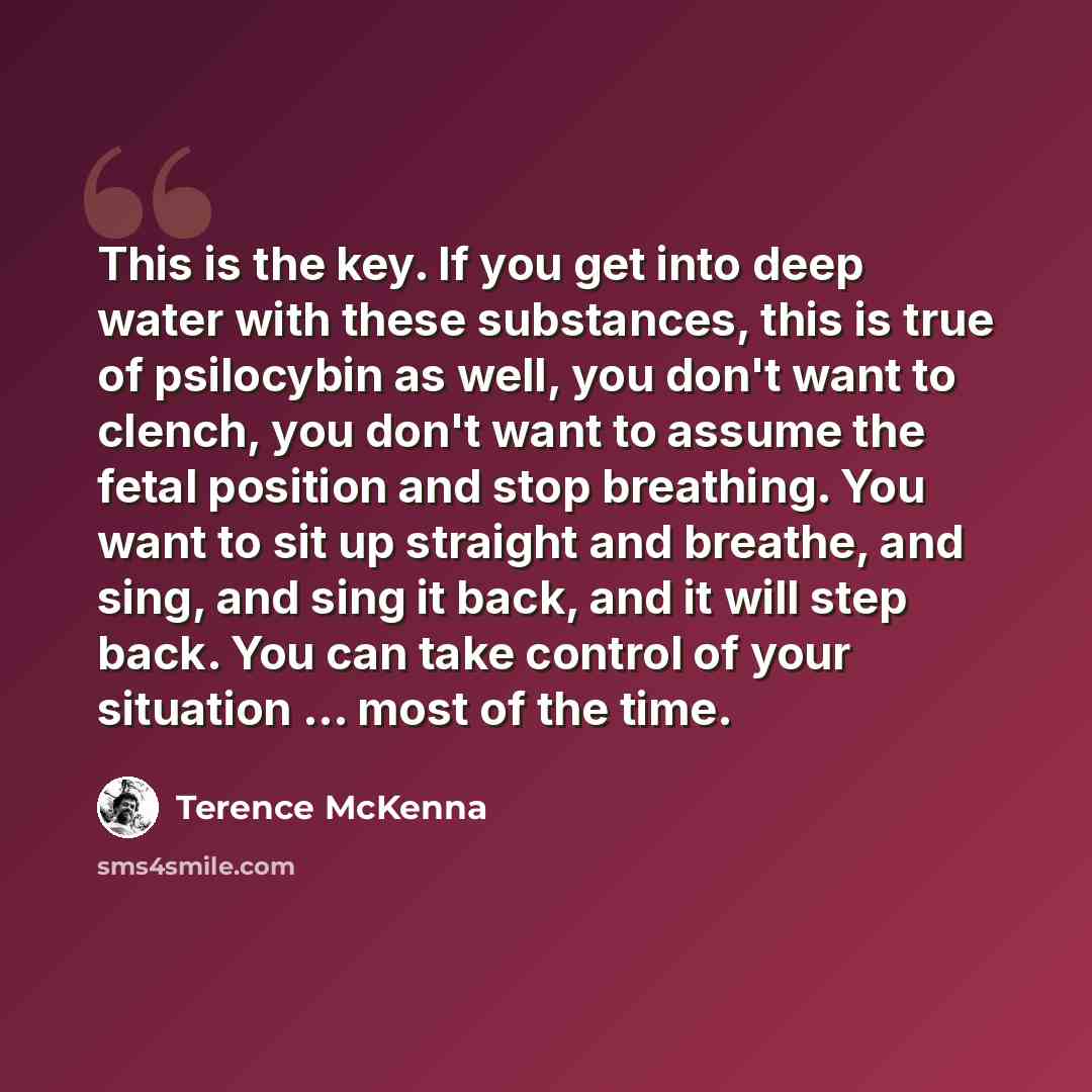 “This is the key. If you get into deep water with these substances, this is true of psilocybin as well, you don't want to clench, you don't want to assume the fetal position and stop breathing. You want to sit up straight and breathe, and sing, and sing it back, and it will step back. You can take…” quote by Terence McKenna