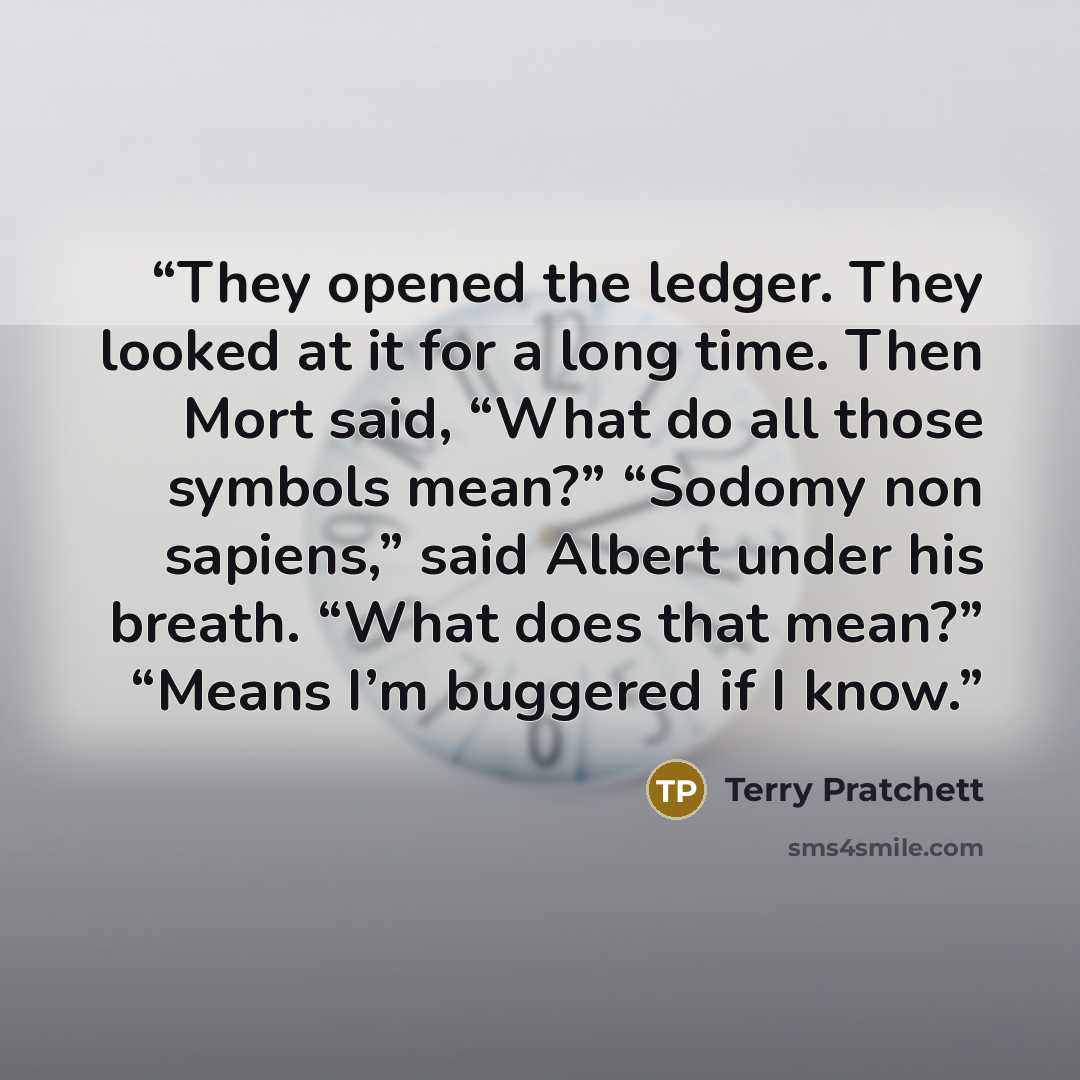 “They opened the ledger. They looked at it for a long time. Then Mort said, “What do all those symbols mean?” “Sodomy non sapiens,” said Albert under his breath. “What does that mean?” “Means I’m buggered if I know.” quote by Terry Pratchett