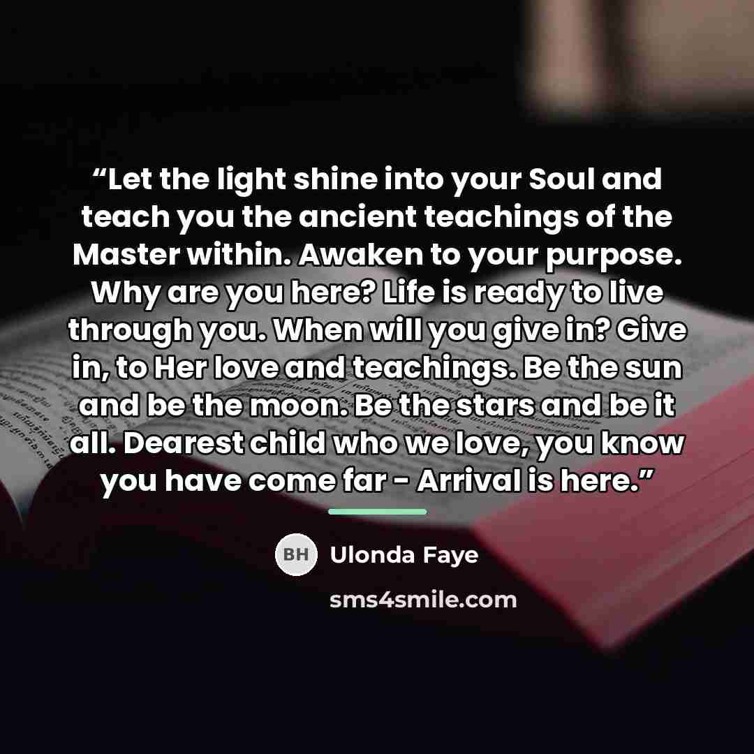 “Let the light shine into your Soul and teach you the ancient teachings of the Master within. Awaken to your purpose. Why are you here? Life is ready to live through you. When will you give in? Give in, to Her love and teachings. Be the sun and be the moon. Be the stars and be it all. Dearest child…” quote by Ulonda Faye