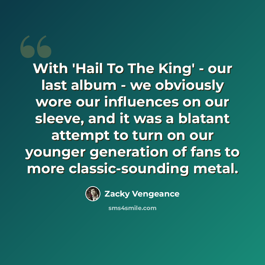 “With 'Hail To The King' - our last album - we obviously wore our influences on our sleeve, and it was a blatant attempt to turn on our younger generation of fans to more classic-sounding metal.” quote by Zacky Vengeance