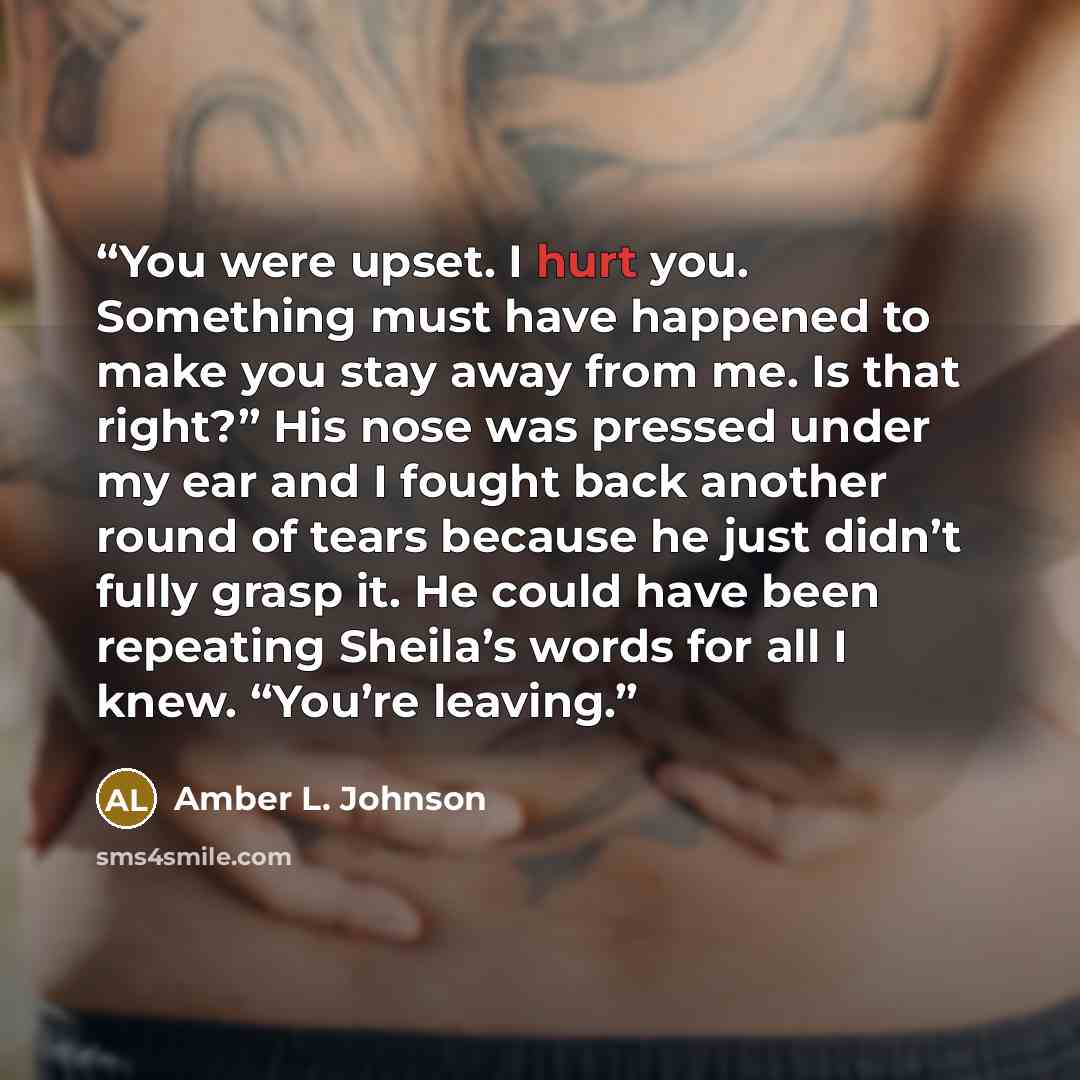 “You were upset. I hurt you. Something must have happened to make you stay away from me. Is that right?” His nose was pressed under my ear and I fought back another round of tears because he just didn’t fully grasp it. He could have been repeating Sheila’s words for all I knew. “You’re leaving.” quote by Amber L. Johnson