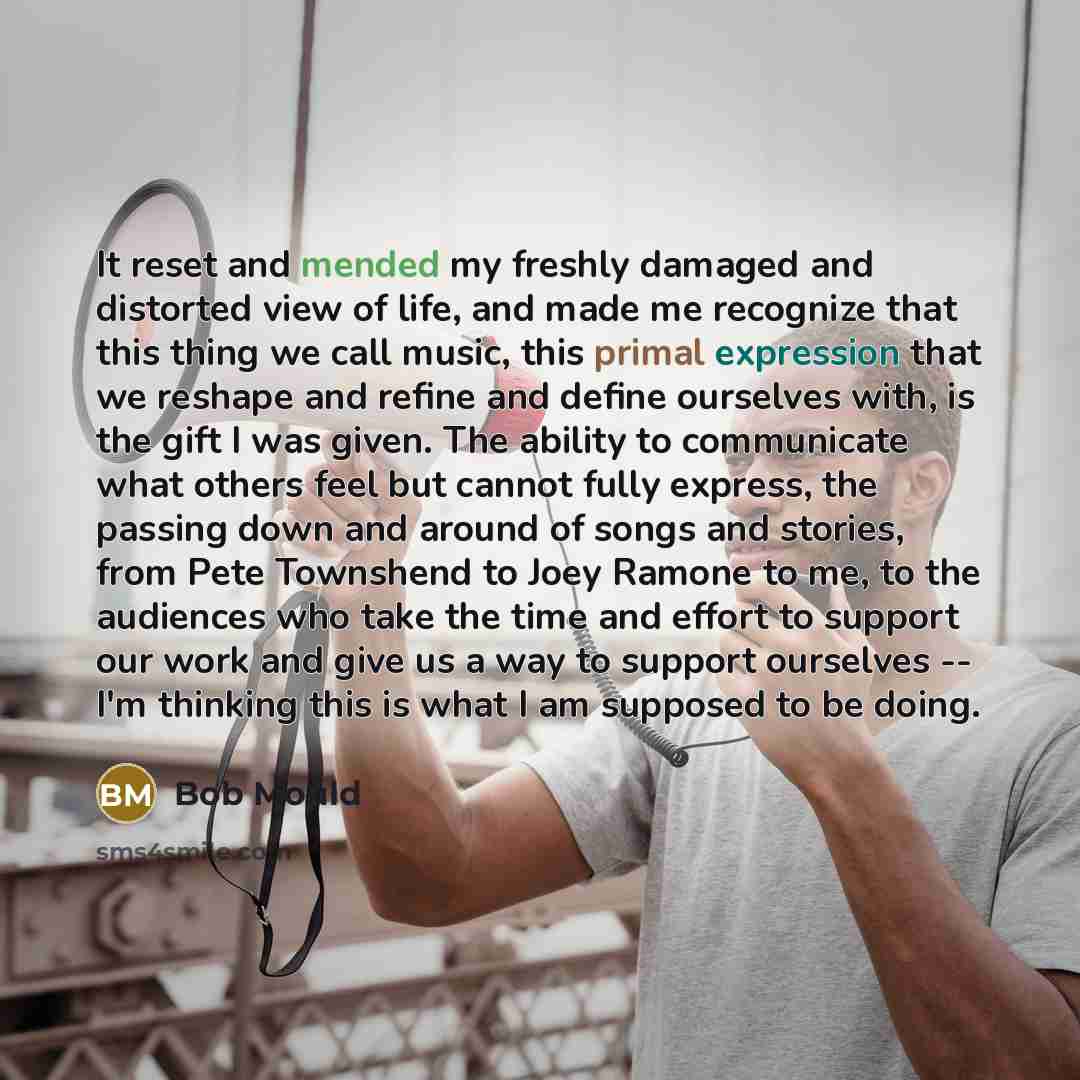 “It reset and mended my freshly damaged and distorted view of life, and made me recognize that this thing we call music, this primal expression that we reshape and refine and define ourselves with, is the gift I was given. The ability to communicate what others feel but cannot fully express, the…” quote by Bob Mould