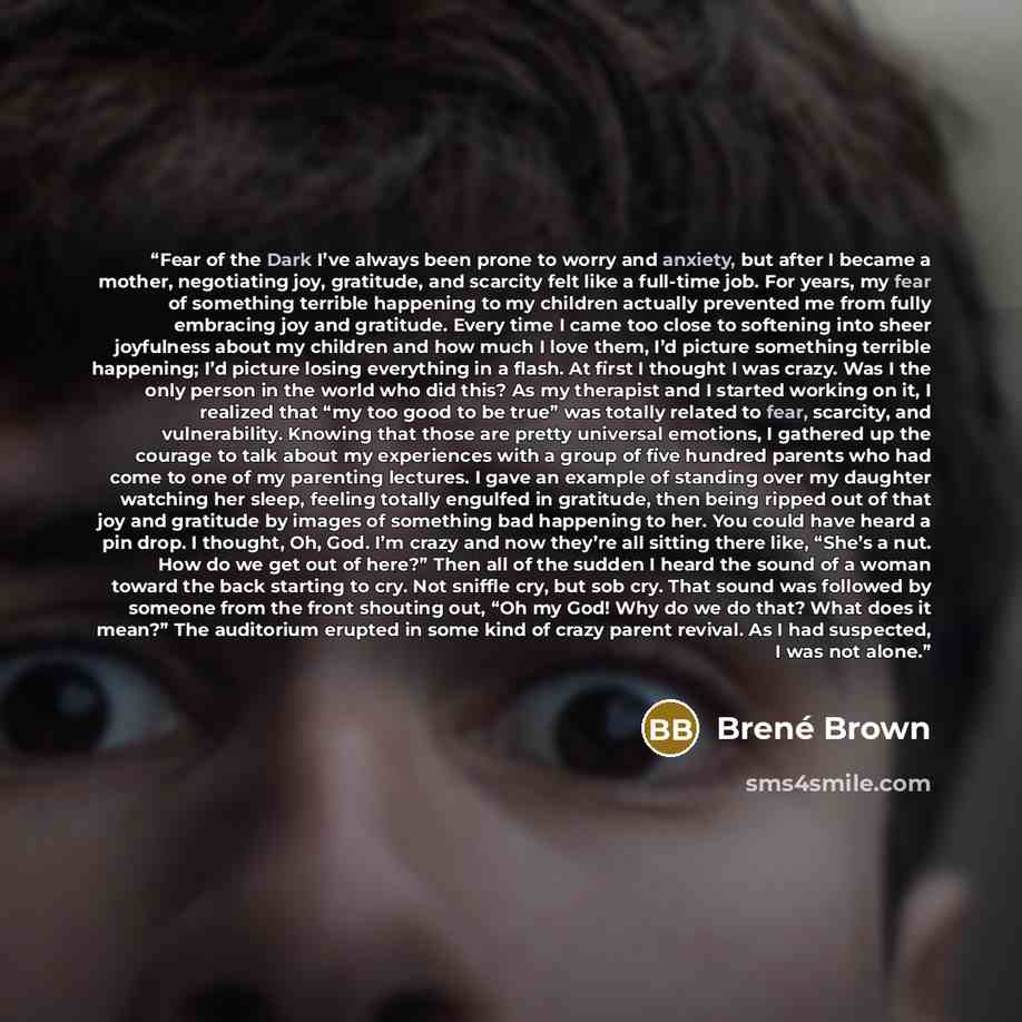 “Fear of the Dark I’ve always been prone to worry and anxiety, but after I became a mother, negotiating joy, gratitude, and scarcity felt like a full-time job. For years, my fear of something terrible happening to my children actually prevented me from fully embracing joy and gratitude. Every time…” quote by Brené Brown