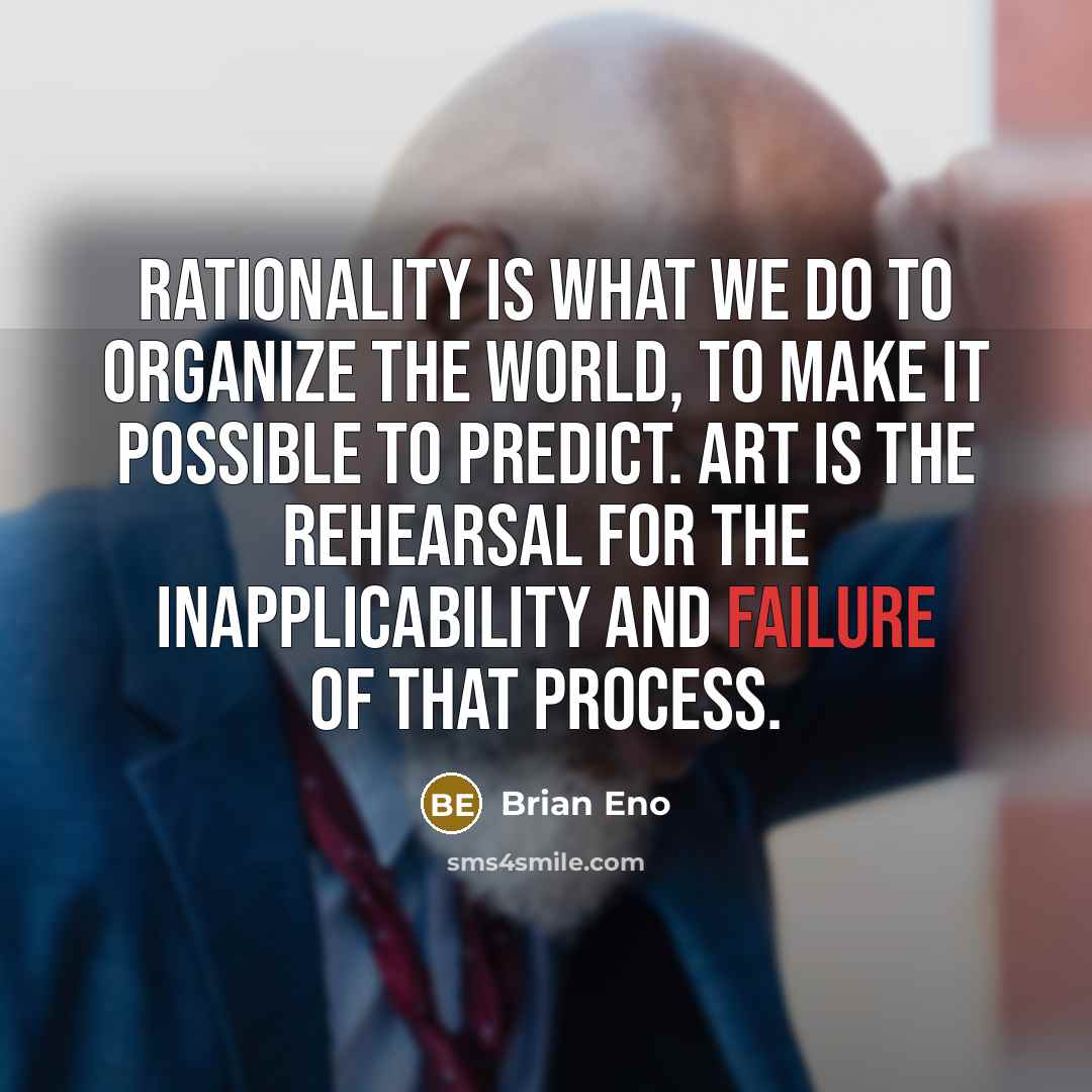“Rationality is what we do to organize the world, to make it possible to predict. Art is the rehearsal for the inapplicability and failure of that process.” quote by Brian Eno