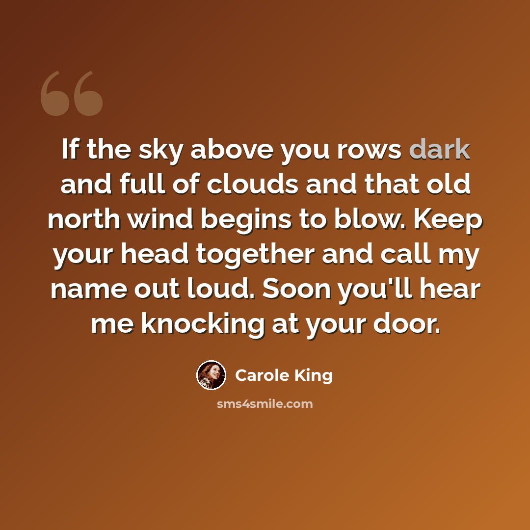 “If the sky above you rows dark and full of clouds and that old north wind begins to blow. Keep your head together and call my name out loud. Soon you'll hear me knocking at your door.” quote by Carole King