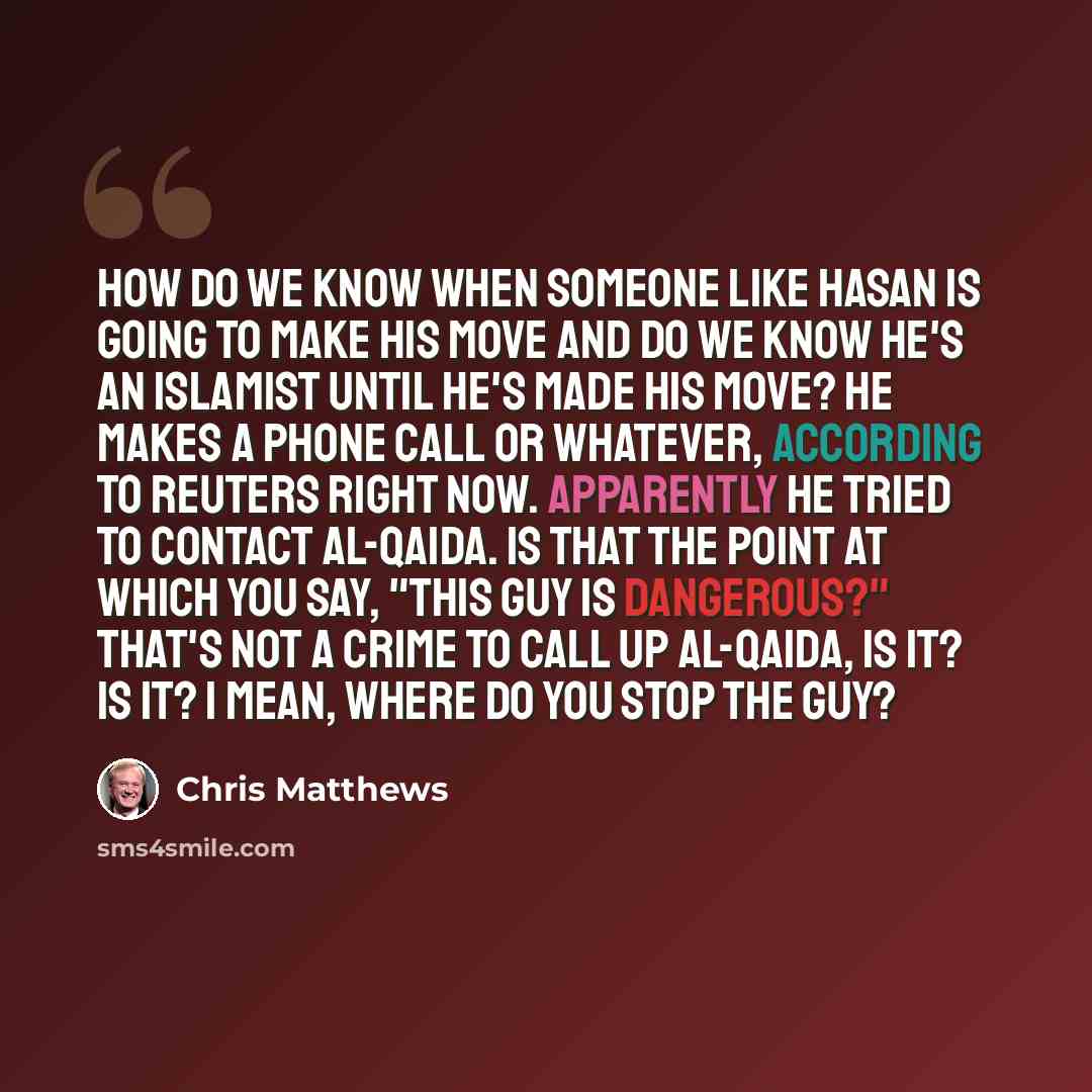 “How do we know when someone like Hasan is going to make his move and do we know he's an Islamist until he's made his move? He makes a phone call or whatever, according to Reuters right now. Apparently he tried to contact al-Qaida. Is that the point at which you say, "This guy is dangerous?" That's…” quote by Chris Matthews