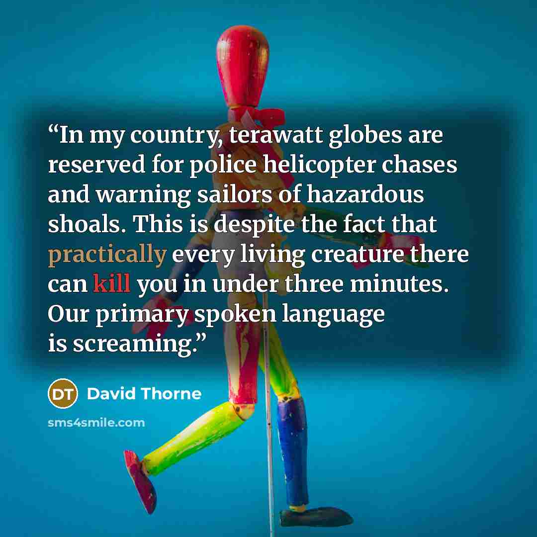 “In my country, terawatt globes are reserved for police helicopter chases and warning sailors of hazardous shoals. This is despite the fact that practically every living creature there can kill you in under three minutes. Our primary spoken language is screaming.” quote by David Thorne