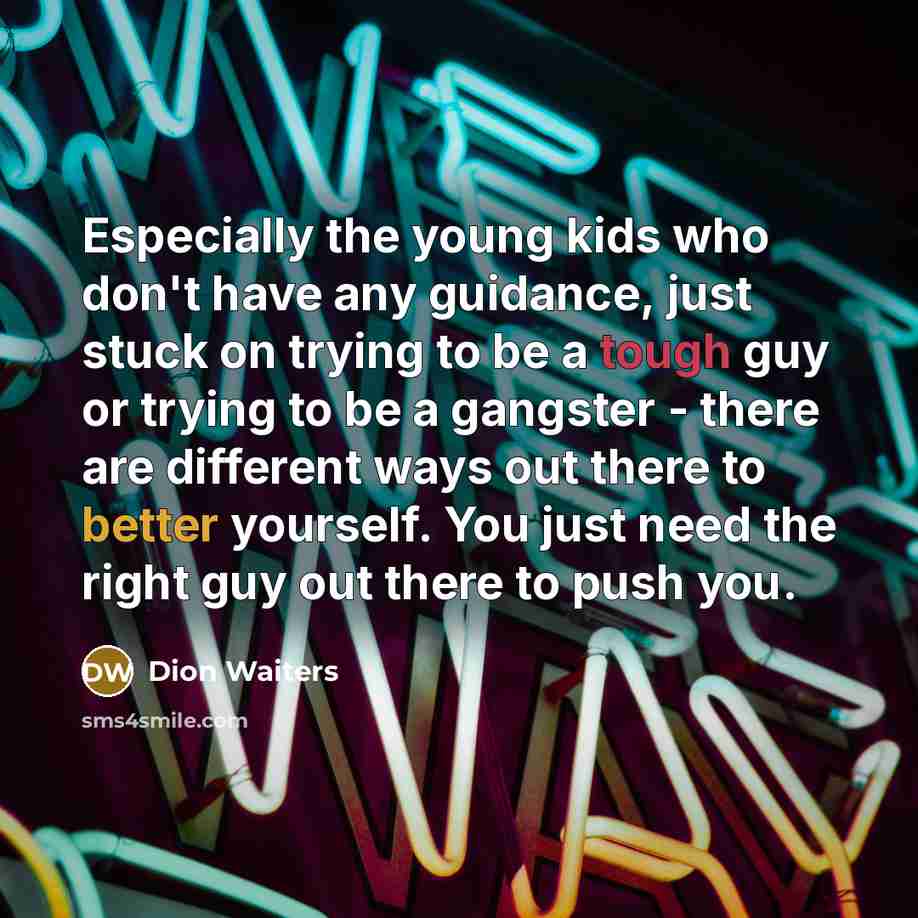“Especially the young kids who don't have any guidance, just stuck on trying to be a tough guy or trying to be a gangster - there are different ways out there to better yourself. You just need the right guy out there to push you.” quote by Dion Waiters