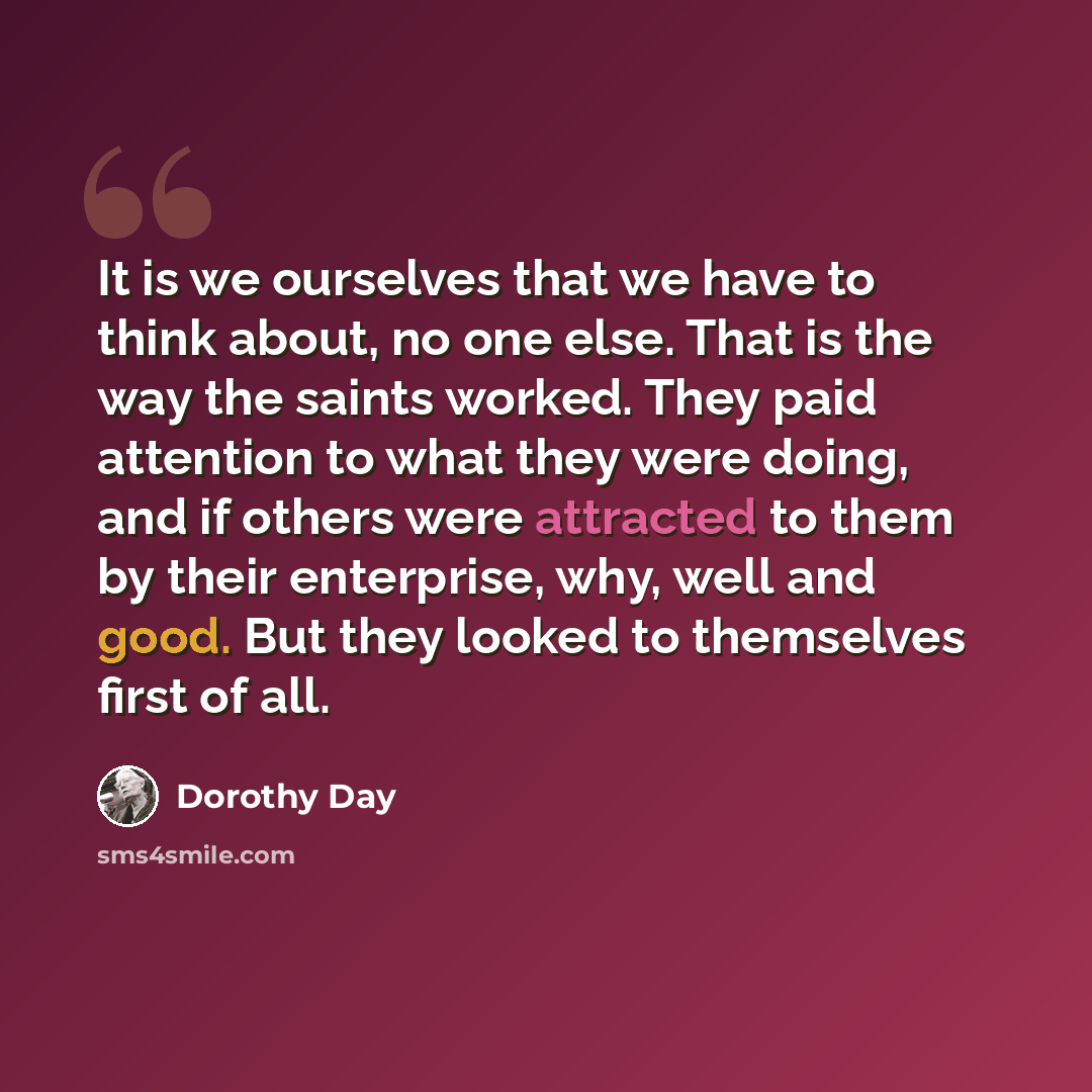 “It is we ourselves that we have to think about, no one else. That is the way the saints worked. They paid attention to what they were doing, and if others were attracted to them by their enterprise, why, well and good. But they looked to themselves first of all.” quote by Dorothy Day