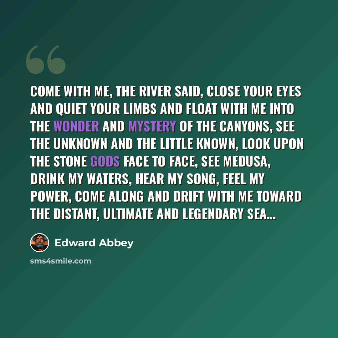 “Come with me, the river said, close your eyes and quiet your limbs and float with me into the wonder and mystery of the canyons, see the unknown and the little known, look upon the stone gods face to face, see Medusa, drink my waters, hear my song, feel my power, come along and drift with me…” quote by Edward Abbey