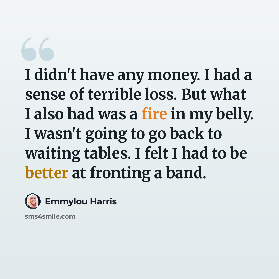 “I didn't have any money. I had a sense of terrible loss. But what I also had was a fire in my belly. I wasn't going to go back to waiting tables. I felt I had to be better at fronting a band.” quote by Emmylou Harris